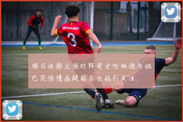 明日快船主场对阵奇才伦纳德与祖巴茨伤情成疑能否出战引关注