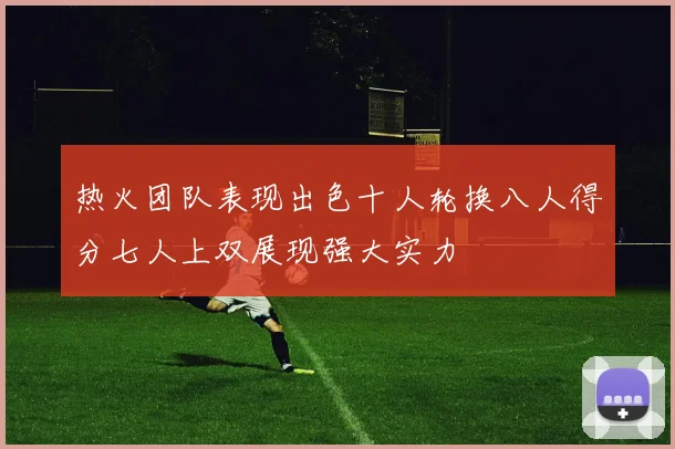 热火团队表现出色十人轮换八人得分七人上双展现强大实力
