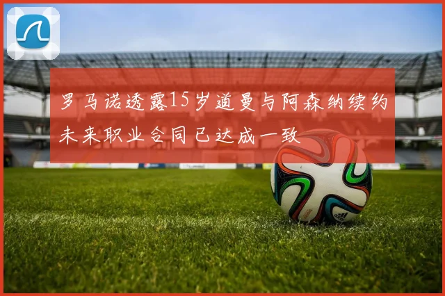 罗马诺透露15岁道曼与阿森纳续约未来职业合同已达成一致