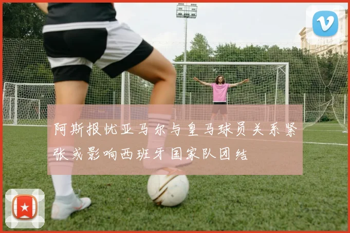 阿斯报忧亚马尔与皇马球员关系紧张或影响西班牙国家队团结