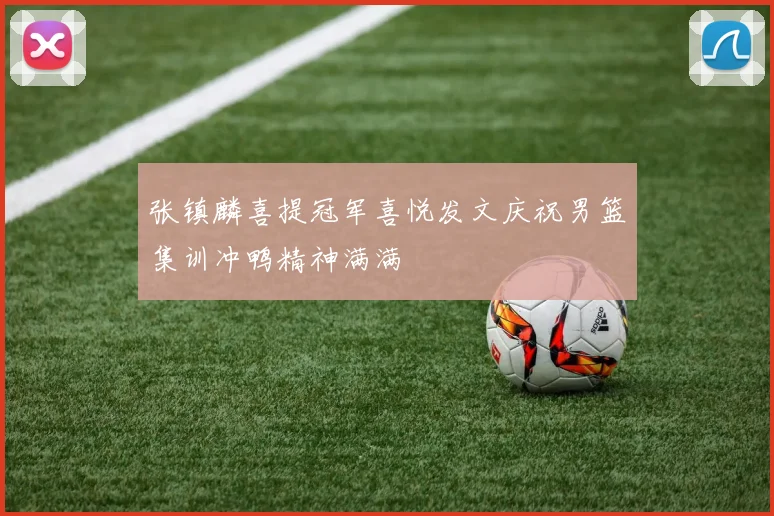 张镇麟喜提冠军喜悦发文庆祝男篮集训冲鸭精神满满