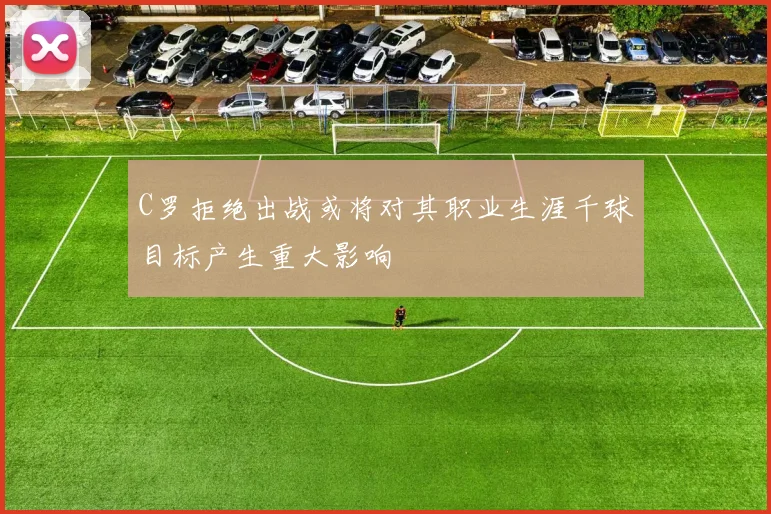 C罗拒绝出战或将对其职业生涯千球目标产生重大影响