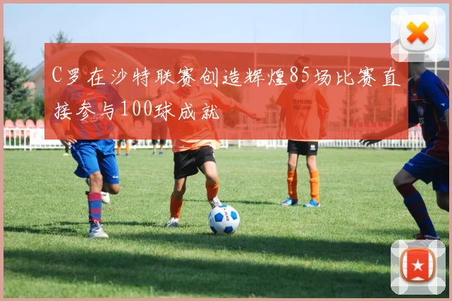 C罗在沙特联赛创造辉煌85场比赛直接参与100球成就