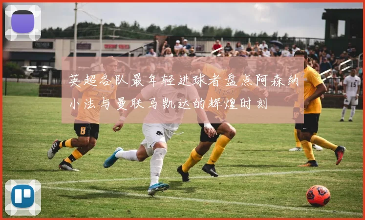 英超各队最年轻进球者盘点阿森纳小法与曼联马凯达的辉煌时刻