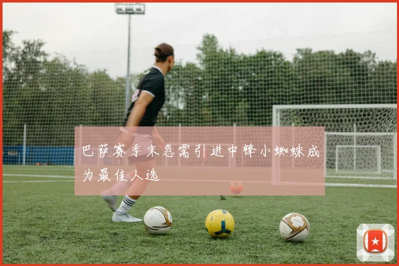 巴萨赛季末急需引进中锋小蜘蛛成为最佳人选