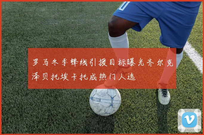 罗马冬季锋线引援目标曝光齐尔克泽贝托埃卡托成热门人选
