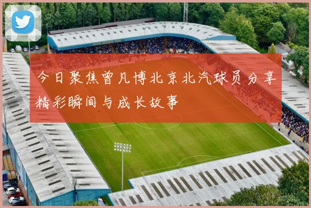 今日聚焦曾凡博北京北汽球员分享精彩瞬间与成长故事