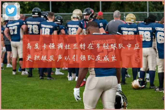 乌度卡强调杜兰特在年轻球队中应更积极发声以引领队友成长