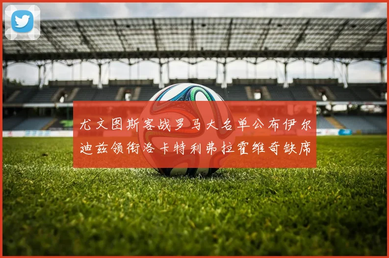 尤文图斯客战罗马大名单公布伊尔迪兹领衔洛卡特利弗拉霍维奇缺席