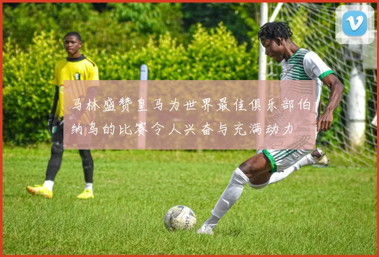 马林盛赞皇马为世界最佳俱乐部伯纳乌的比赛令人兴奋与充满动力