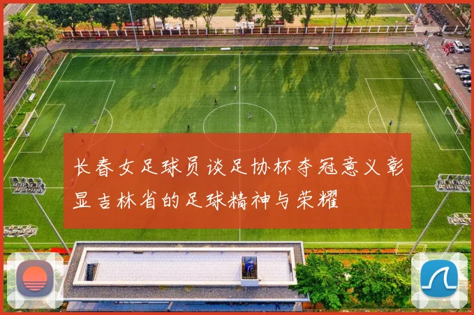 长春女足球员谈足协杯夺冠意义彰显吉林省的足球精神与荣耀
