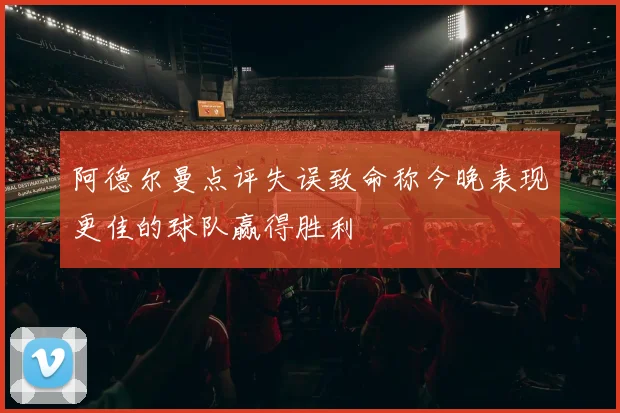 阿德尔曼点评失误致命称今晚表现更佳的球队赢得胜利