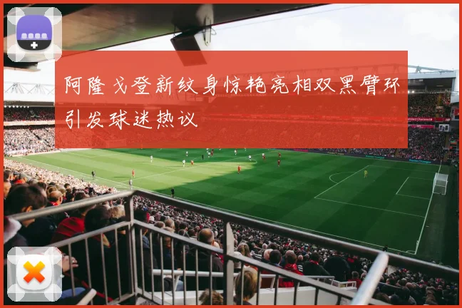 阿隆戈登新纹身惊艳亮相双黑臂环引发球迷热议