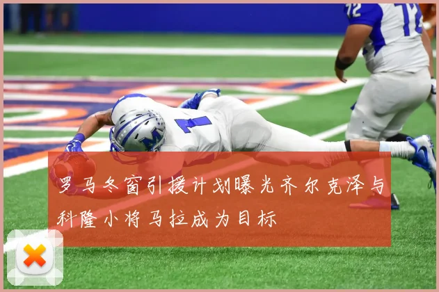 罗马冬窗引援计划曝光齐尔克泽与科隆小将马拉成为目标