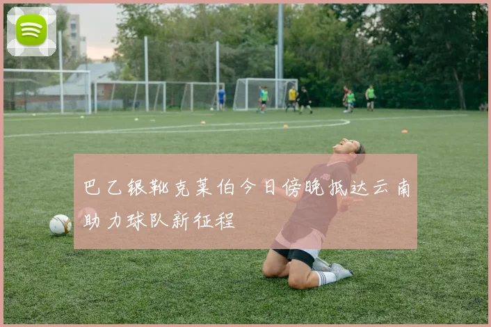 巴乙银靴克莱伯今日傍晚抵达云南助力球队新征程