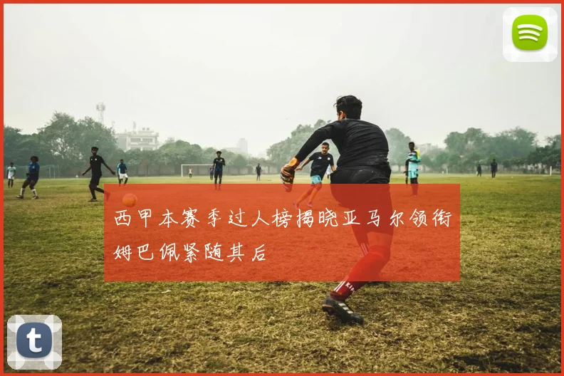 西甲本赛季过人榜揭晓亚马尔领衔姆巴佩紧随其后