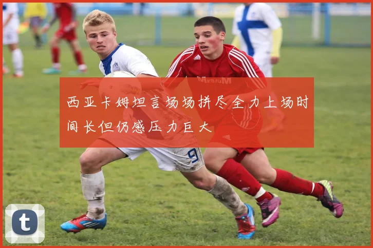 西亚卡姆坦言场场拼尽全力上场时间长但仍感压力巨大