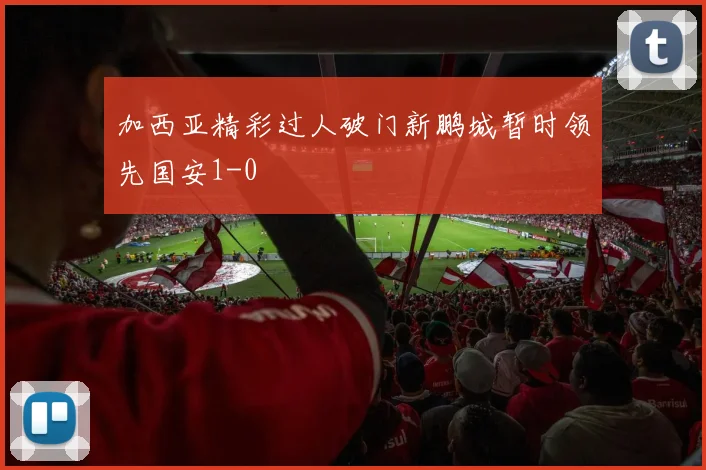 加西亚精彩过人破门新鹏城暂时领先国安1-0