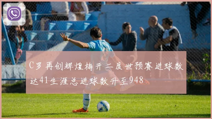C罗再创辉煌梅开二度世预赛进球数达41生涯总进球数升至948