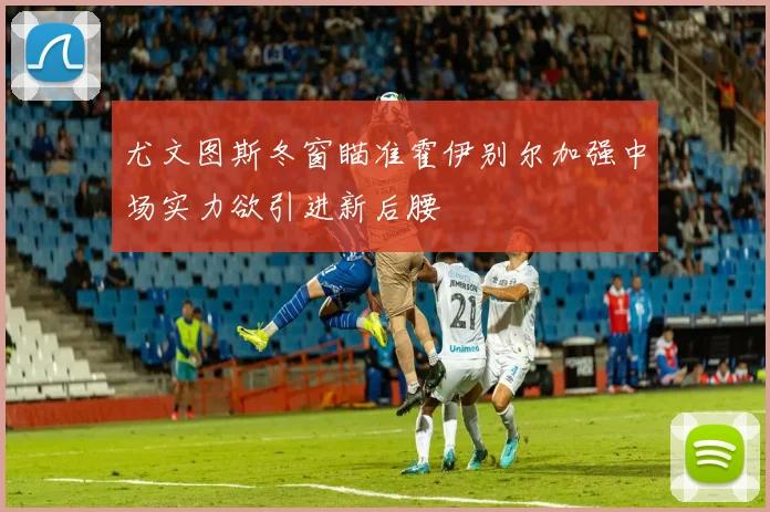 尤文图斯冬窗瞄准霍伊别尔加强中场实力欲引进新后腰