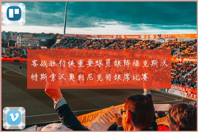 客战独行侠重要球员缺阵福克斯沃特斯索汉奥利尼克将缺席比赛